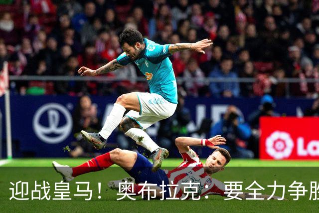 迎战皇马！奥布拉克：要全力争胜；夺得西甲冠军是我们的赛季目标